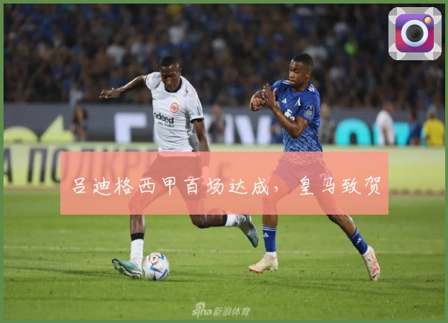 吕迪格西甲百场达成，皇马致贺