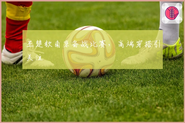 王楚钦南京备战比赛，高端穿搭引关注