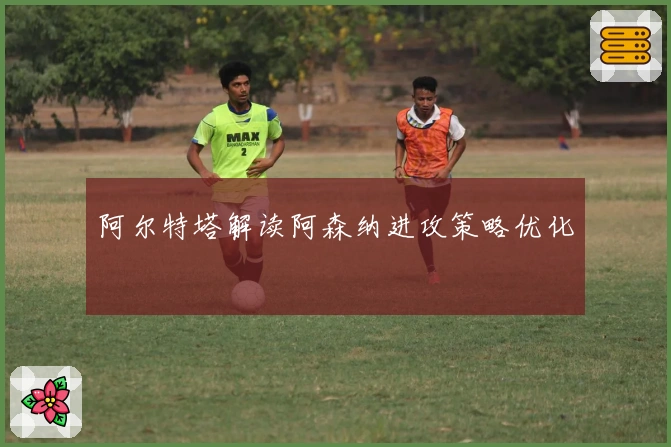 阿尔特塔解读阿森纳进攻策略优化