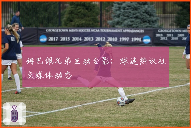 姆巴佩兄弟互动合影:球迷热议社交媒体动态