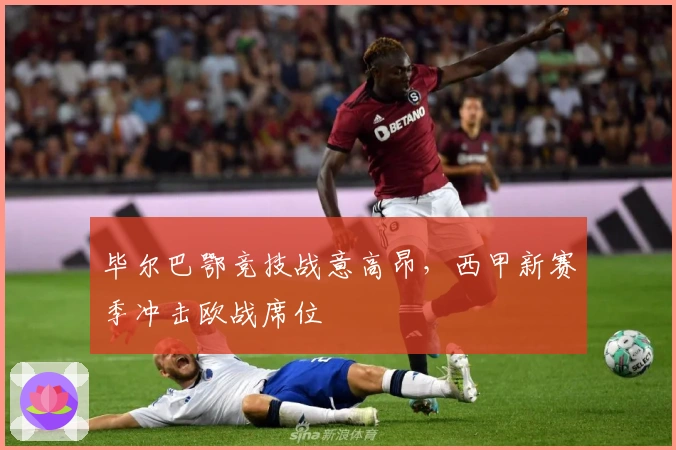 毕尔巴鄂竞技战意高昂，西甲新赛季冲击欧战席位