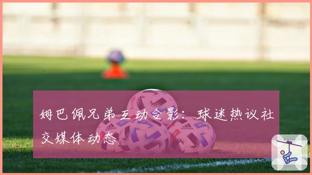 姆巴佩兄弟互动合影：球迷热议社交媒体动态