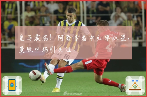 皇马震荡！阿隆索看中红军双星，曼联中场引关注！