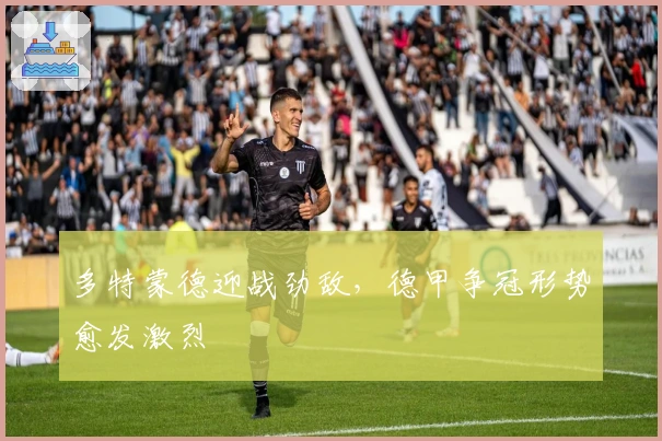 多特蒙德迎战劲敌，德甲争冠形势愈发激烈
