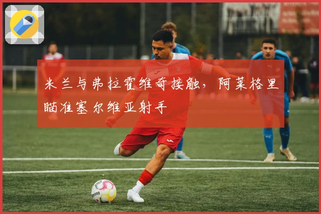 米兰与弗拉霍维奇接触，阿莱格里瞄准塞尔维亚射手